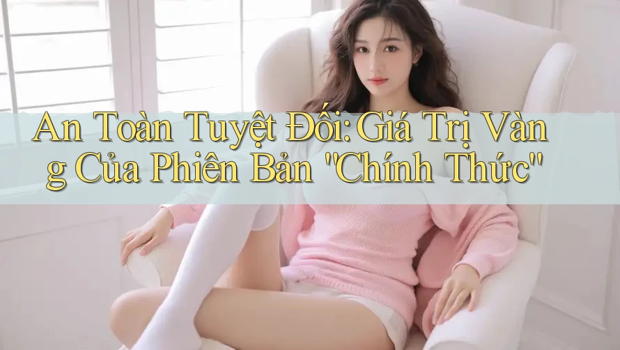 An Toàn Tuyệt Đối: Giá Trị Vàng Của Phiên Bản “Chính Thức”