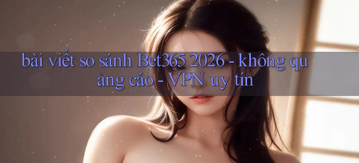bài viết so sánh Bet365 2026   không quảng cáo   VPN uy tín