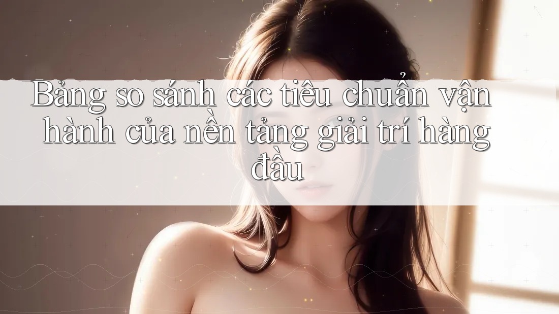 Bảng so sánh các tiêu chuẩn vận hành của nền tảng giải trí hàng đầu