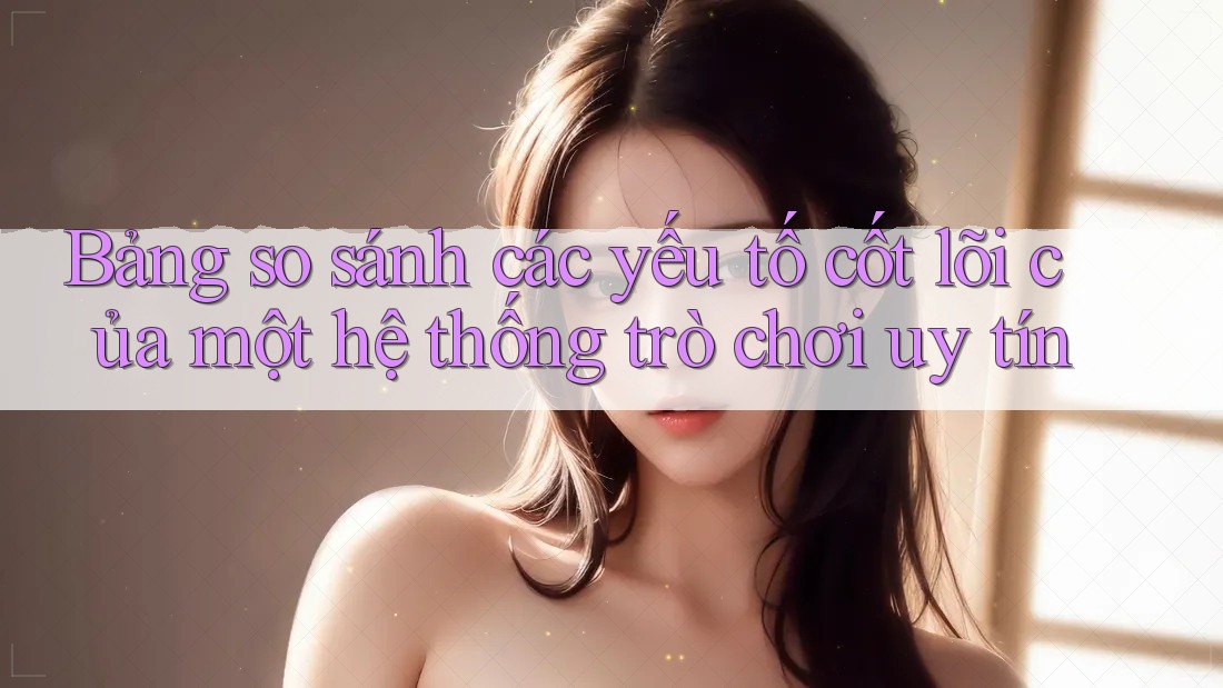 Bảng so sánh các yếu tố cốt lõi của một hệ thống trò chơi uy tín