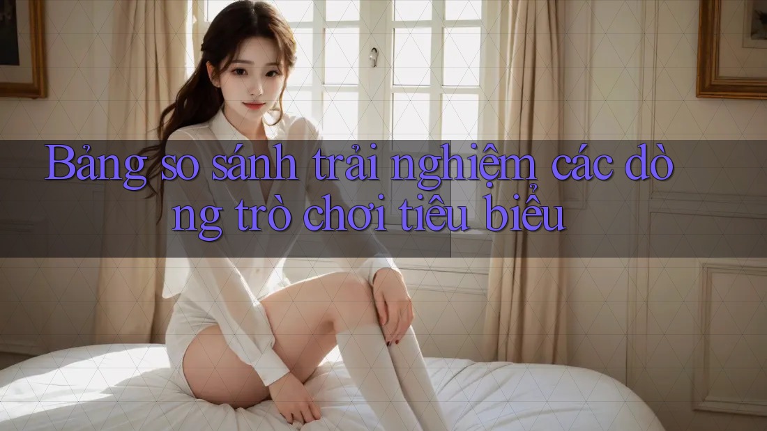 Bảng so sánh trải nghiệm các dòng trò chơi tiêu biểu Bảng so sánh trải nghiệm các dòng trò chơi tiêu biểu