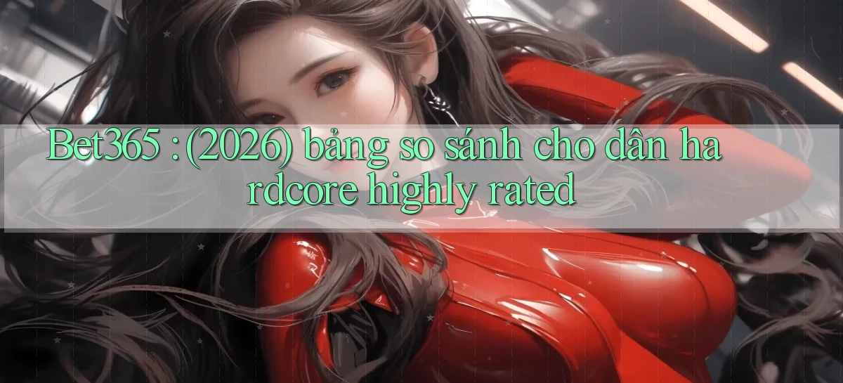 Bet365 (2026) bảng so sánh cho dân hardcore highly rated