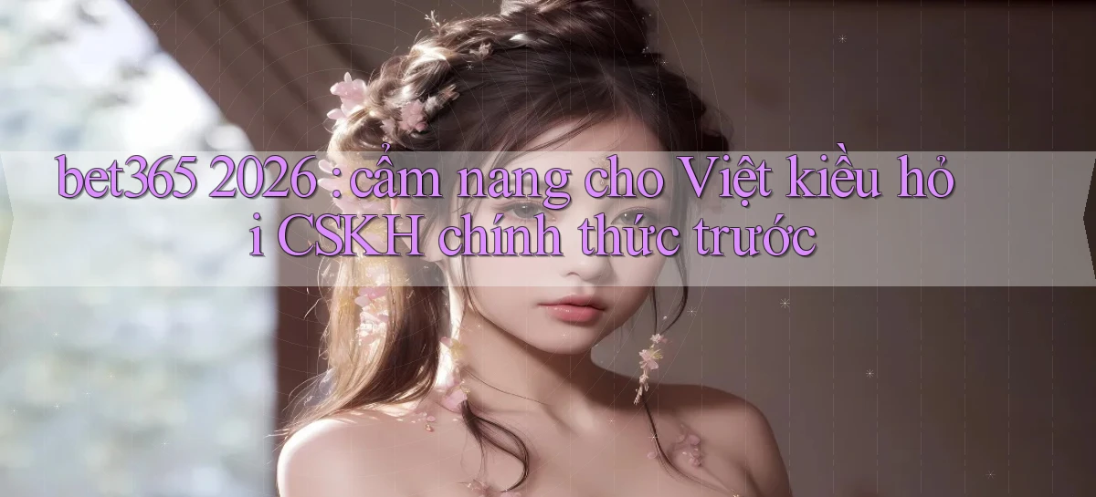 bet365 2026 cẩm nang cho Việt kiều hỏi CSKH chính thức trước