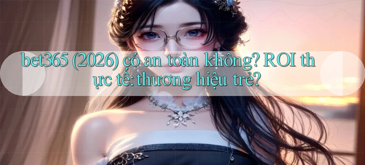 bet365 (2026) có an toàn không ROI thực tế thương hiệu trẻ