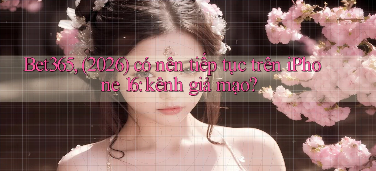 Bet365, (2026) có nên tiếp tục trên iPhone 16 kênh giả mạo