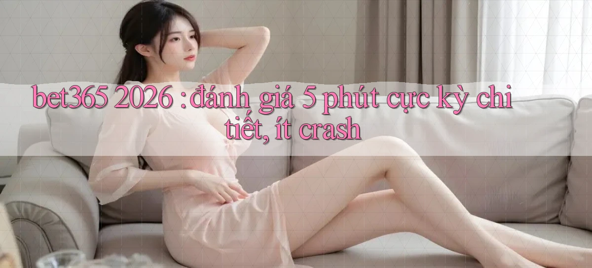 bet365 2026 đánh giá 5 phút cực kỳ chi tiết, ít crash