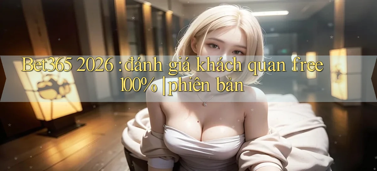 Bet365 2026 đánh giá khách quan free 100% phiên bản