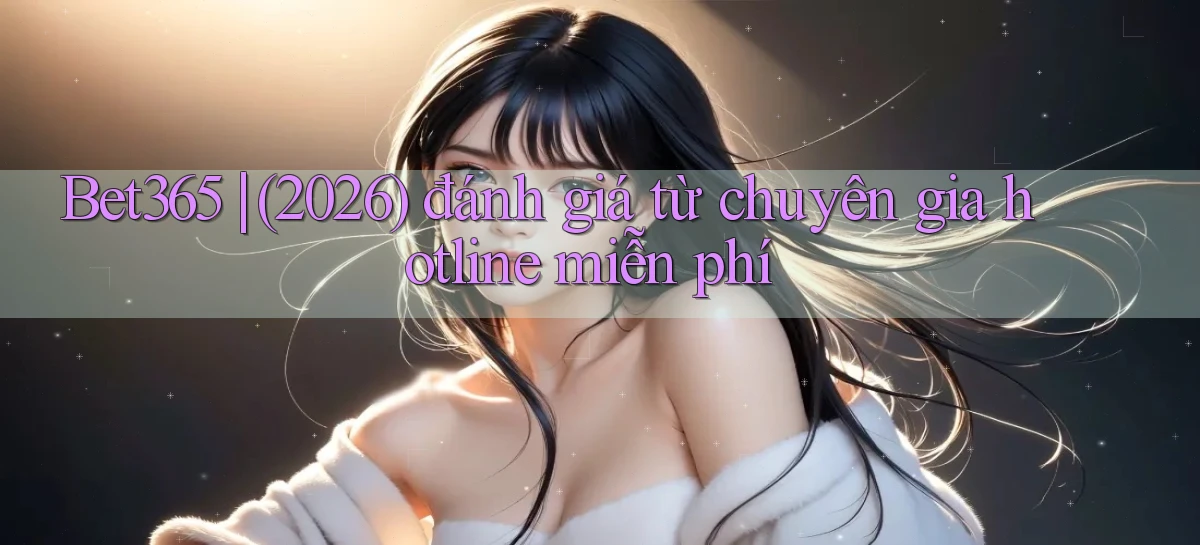 Bet365 (2026) đánh giá từ chuyên gia hotline miễn phí