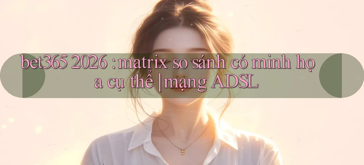 bet365 2026 matrix so sánh có minh họa cụ thể mạng ADSL