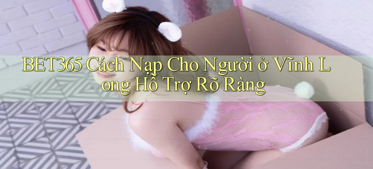 bet365 cách nạp cho người ở Vĩnh Long hỗ trợ rõ ràng