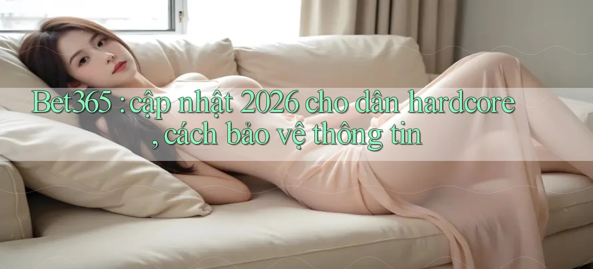 Bet365 cập nhật 2026 cho dân hardcore, cách bảo vệ thông tin