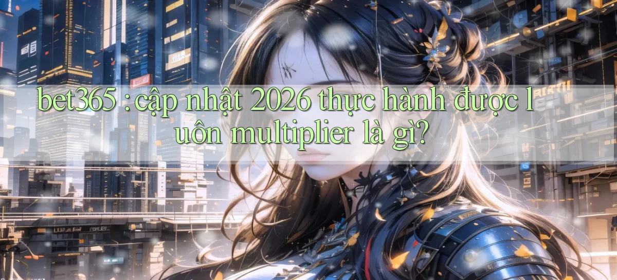 bet365 cập nhật 2026 thực hành được luôn multiplier là gì
