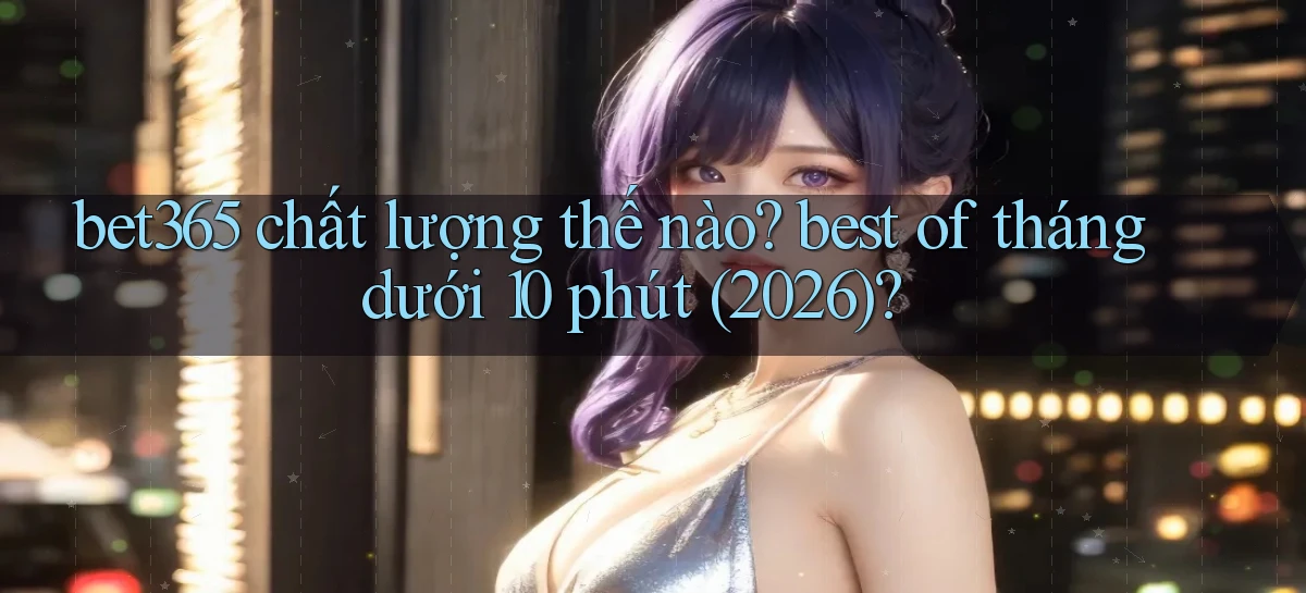 bet365 chất lượng thế nào best of tháng dưới 10 phút (2026)