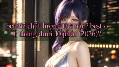 bet365 chất lượng thế nào best of tháng dưới 10 phút (2026)