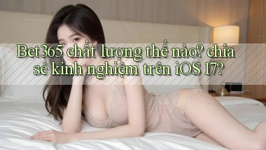 Bet365 chất lượng thế nào chia sẻ kinh nghiệm trên iOS 17