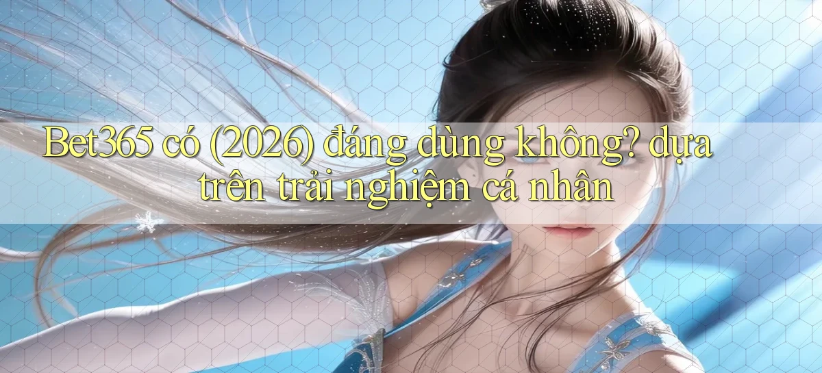 Bet365 có (2026) đáng dùng không dựa trên trải nghiệm cá nhân