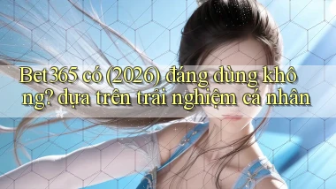 Bet365 có (2026) đáng dùng không dựa trên trải nghiệm cá nhân