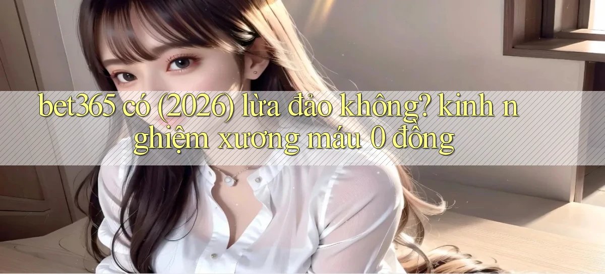 bet365 có (2026) lừa đảo không kinh nghiệm xương máu 0 đồng