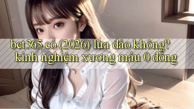 bet365 có (2026) lừa đảo không kinh nghiệm xương máu 0 đồng