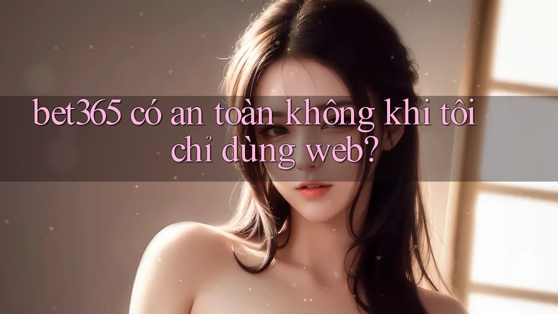 bet365 có an toàn không khi tôi chỉ dùng web? bet365 có an toàn không khi tôi chỉ dùng web?