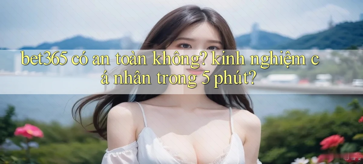 bet365 có an toàn không kinh nghiệm cá nhân trong 5 phút