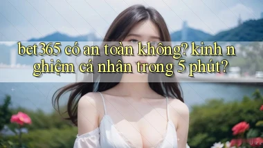 bet365 có an toàn không kinh nghiệm cá nhân trong 5 phút