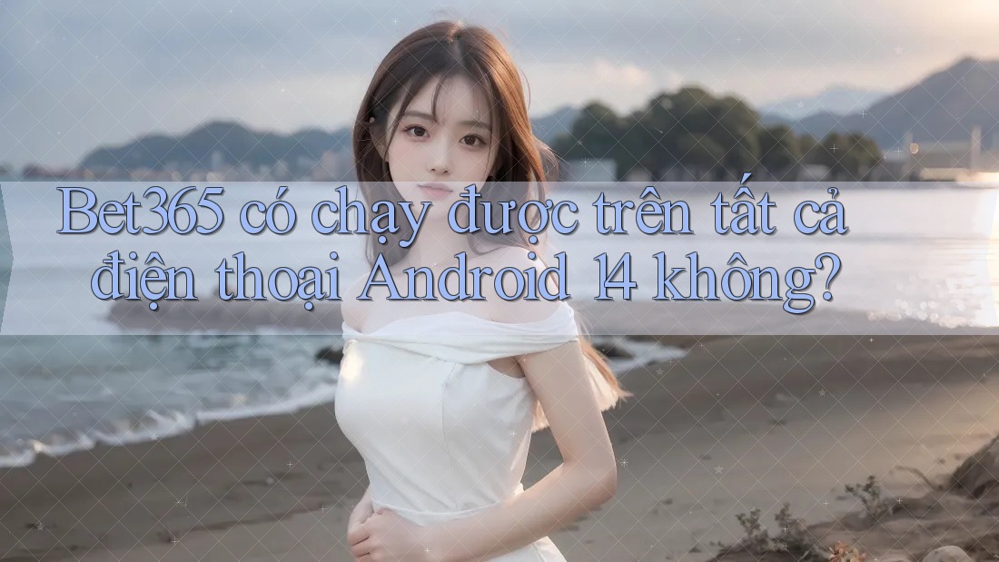 Bet365 có chạy được trên tất cả điện thoại Android 14 không?