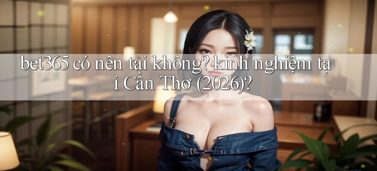 bet365 có nên tải không kinh nghiệm tại Cần Thơ (2026)
