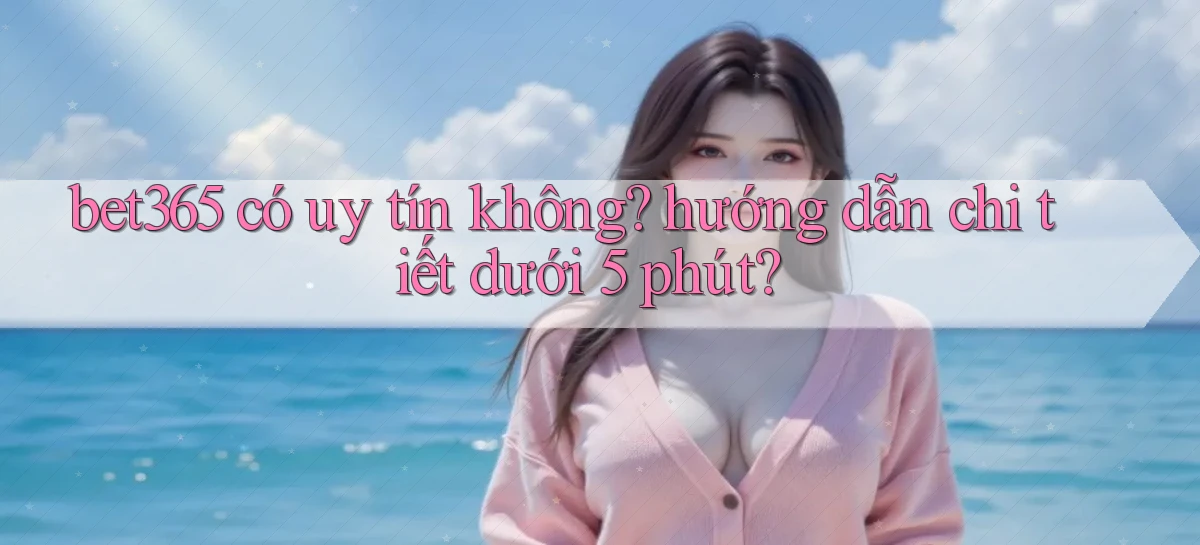 bet365 có uy tín không hướng dẫn chi tiết dưới 5 phút