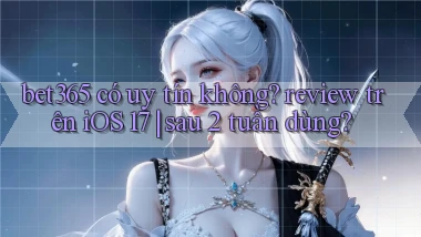 bet365 có uy tín không review trên iOS 17 sau 2 tuần dùng