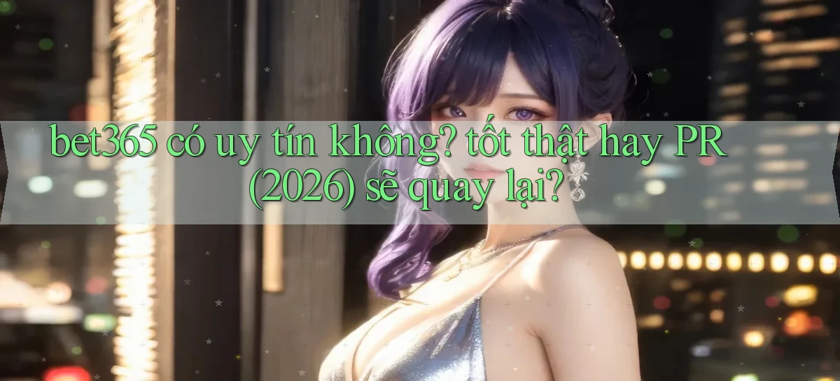 bet365 có uy tín không tốt thật hay PR (2026) sẽ quay lại