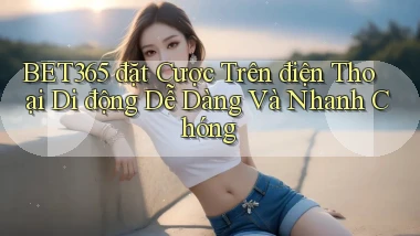 bet365  đặt cược trên điện thoại di động dễ dàng và nhanh chóng