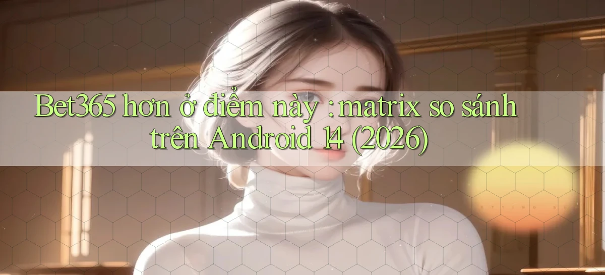 Bet365 hơn ở điểm này matrix so sánh trên Android 14 (2026)