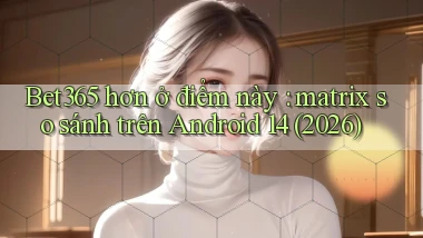 Bet365 hơn ở điểm này matrix so sánh trên Android 14 (2026)
