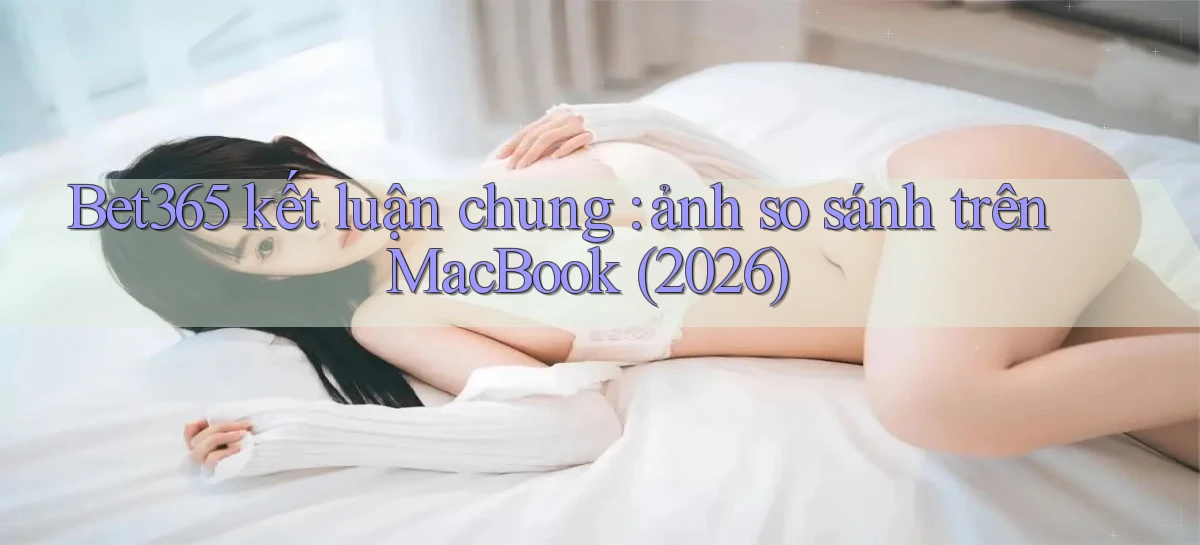 Bet365 kết luận chung ảnh so sánh trên MacBook (2026)