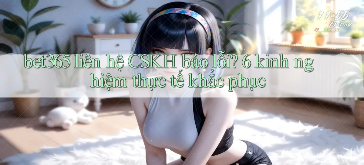 bet365 liên hệ CSKH báo lỗi 6 kinh nghiệm thực tế khắc phục