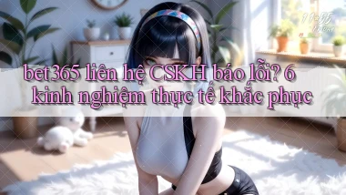 bet365 liên hệ CSKH báo lỗi 6 kinh nghiệm thực tế khắc phục