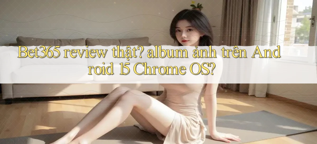 Bet365 review thật album ảnh trên Android 15 Chrome OS