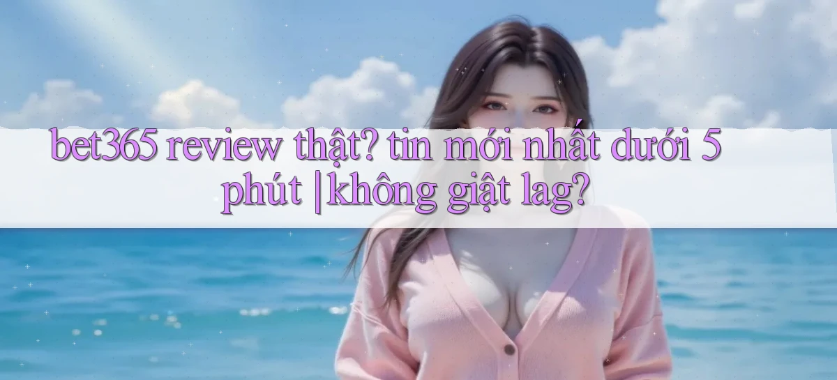 bet365 review thật tin mới nhất dưới 5 phút không giật lag
