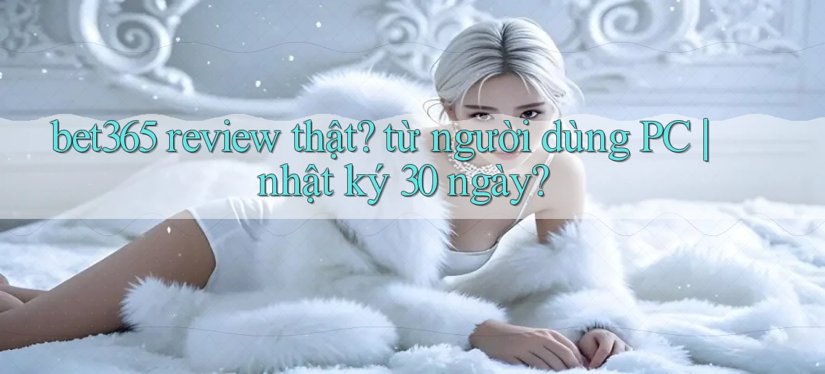 bet365 review thật từ người dùng PC nhật ký 30 ngày