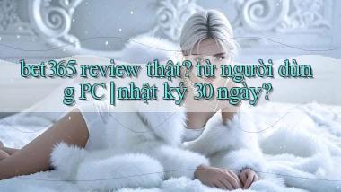 bet365 review thật từ người dùng PC nhật ký 30 ngày