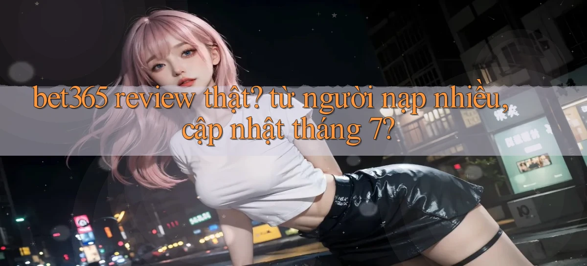 bet365 review thật từ người nạp nhiều, cập nhật tháng 7
