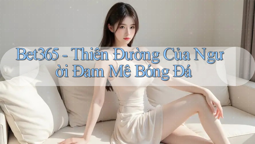 Bet365 - Thiên Đường Của Người Đam Mê Bóng Đá Bet365 - Thiên Đường Của Người Đam Mê Bóng Đá