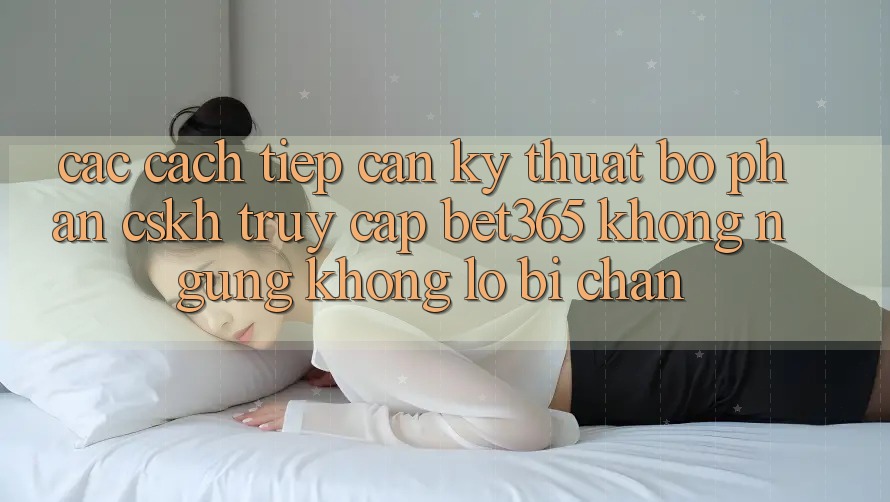 Các cách tiếp cận kỹ thuật bộ phận CSKH truy cập bet365 không ngừng, không lo bị chặn
