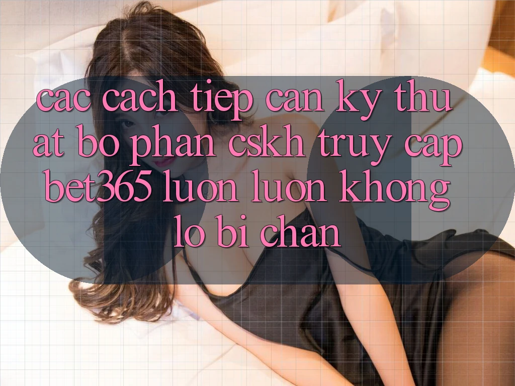 Các cách tiếp cận kỹ thuật bộ phận CSKH truy cập bet365 luôn luôn, không lo bị chặn Các cách tiếp cận kỹ thuật bộ phận CSKH truy cập bet365 luôn luôn, không lo bị chặn