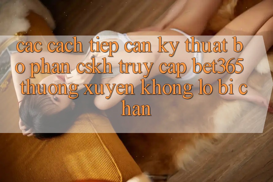 Các cách tiếp cận kỹ thuật bộ phận CSKH truy cập bet365 thường xuyên, không lo bị chặn Các cách tiếp cận kỹ thuật bộ phận CSKH truy cập bet365 thường xuyên, không lo bị chặn