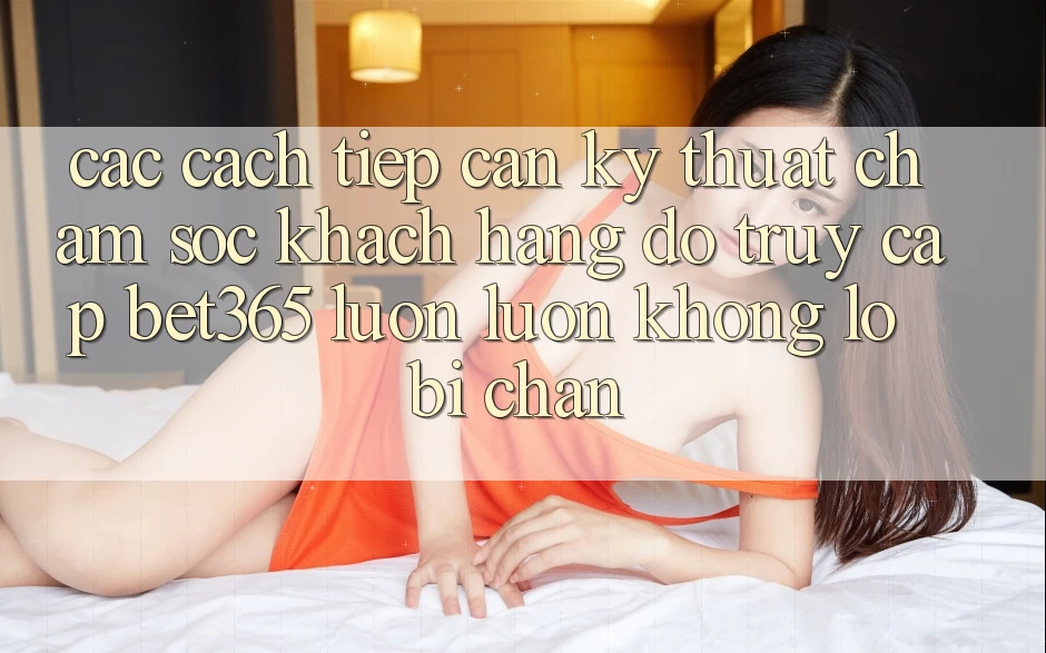 Các cách tiếp cận kỹ thuật chăm sóc khách hàng đỡ truy cập bet365 luôn luôn, không lo bị chặn Các cách tiếp cận kỹ thuật chăm sóc khách hàng đỡ truy cập bet365 luôn luôn, không lo bị chặn