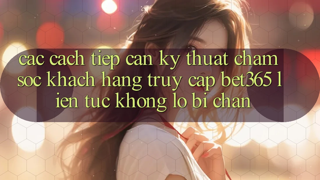 Các cách tiếp cận kỹ thuật chăm sóc khách hàng truy cập bet365 liên tục, không lo bị chặn