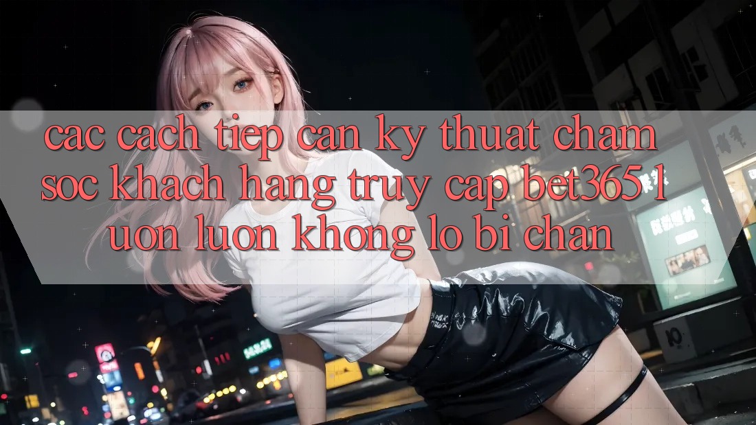 Các cách tiếp cận kỹ thuật chăm sóc khách hàng truy cập bet365 luôn luôn, không lo bị chặn Các cách tiếp cận kỹ thuật chăm sóc khách hàng truy cập bet365 luôn luôn, không lo bị chặn