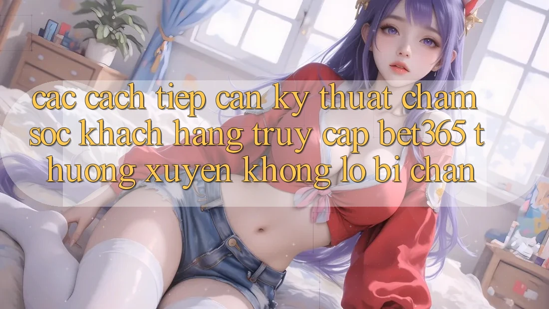 Các cách tiếp cận kỹ thuật chăm sóc khách hàng truy cập bet365 thường xuyên, không lo bị chặn Các cách tiếp cận kỹ thuật chăm sóc khách hàng truy cập bet365 thường xuyên, không lo bị chặn
